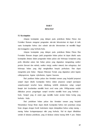 87
BAB.V
PENUTUP
5.1 Kesimpulan
Adapun kesimpulan yang didapat pada praktikum Bahan Pakan dan
Formilasi Ransum mengenai pengenalan alat-alat laboratorium ini dapat di tarik
suatu kesimpulan bahwa dari seluruh alat-alat laboratorium ini memiliki fungsi
dan keunggulan yang berbeda-beda.
Adapun kesimpulan yang didapat pada praktikum Bahan Pakan Dan
Formulasi Ransum dengan judul pengenalan bahan pakan ini dapat ditarik suatu
kesimpulan dimana dalam pengenalan bahan pakan ada beberapa komponen yang
perlu diketahui antara lain bahan pakan yang digunakan mengandung sumber
protein (hewani dan nabati), sumber energi, sumber mineral, dan sebagainya, dari
beberapa bahan yang diuji menghasilkan banyak perbedaan. Dan dapat
mengetahui jenis bahan Hijauan Makanan Ternak yang digunakan yakni legume
callopogonium, legume styloshantes, legume leucaena.
Dari pratikum bahan pakan dan formulasi ransum yang berjudul preparasi
sampel dapat ditarik kesimpulan bahwa dalam preparasi sampel (persiapan
sampel),sampel tersebut harus ditimbang terlebih dahulu.dan setiap sampel
hampir dari keseluruhan memiliki berat awal sama yaitu 1000gr,namun setelah
dilakukan proses pengeringan sampel tersebut memiliki berat yang berbeda –
beda. Sampel yang di amati juga memiliki kadar air,dan bahan kering yang
berbeda – beda.
Dari praktikum bahan pakan dan formulasi ransum yang berjudul
Menentukan Energi Bruto dapat ditarik kesimpulan bahwa dari penentuan energi
bruto dengan oksigen bomb kalorimeter dapat disimpulkan bahwa setiap masing –
masing bahan keringmempunyai nilai yang berbeda. Hal ini dapat dibuktikan
setelah di lakukan praktikum, yang di lakukan selama kurang lebih 4 jam. Dalam
 