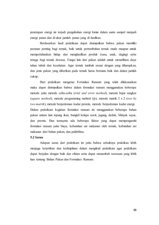 88
penetapan energi ini terjadi pengubahan energi kimia dalam suatu sampel menjadi
energi panas dan di ukur jumlah panas yang di hasilkan.
Berdasarkan hasil praktikum dapat disimpulkan bahwa pakan memiliki
peranan penting bagi ternak, baik untuk pertumbuhan ternak muda maupun untuk
mempertahankan hidup dan menghasilkan produk (susu, anak, daging) serta
tenaga bagi ternak dewasa. Fungsi lain dari pakan adalah untuk memelihara daya
tahan tubuh dan kesehatan. Agar ternak tumbuh sesuai dengan yang diharapkan,
dan jenis pakan yang diberikan pada ternak harus bermutu baik dan dalam jumlah
cukup.
Dari praktikum mengenai Formulasi Ransum yang telah dilaksanakan
maka dapat disimpulkan bahwa dalam formulasi ransum menggunakan beberapa
metode yaitu metode coba-coba (trial and error method), metode bujur sangkar
(square method), metode programming method (lp), metode matrik 2 x 2 (two by
two matrik), metode berpedoman kadar protein, metode berpedoman kadar energi.
Dalam praktikum kegiatan formulasi ransum ini menggunakan beberapa bahan
pakan antara lain tepung ikan, bungkil kelapa sawit, jagung, dedak, Minyak sayur,
dan premix. Dan ternayata ada beberapa faktor yang dapat mempengaruhi
formulasi ransum yaitu biaya, kebutuhan zat makanan oleh ternak, kebutuhan zat
makanan dari bahan pakan, dan palabilitas.
5.2 Saran
Adapun saran dari praktikum ini yaitu bahwa sebaiknya praktikan lebih
menjaga ketertiban dan kedisiplinan dalam mengikuti praktikum agar praktikum
dapat berjalan dengan baik dan efisien serta dapat menambah wawasan yang lebih
luas tentang Bahan Pakan dan Formulasi Ransum.
 