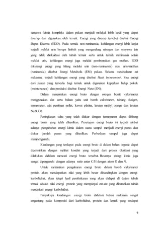 9
senyawa kimia kompleks dalam pakan menjadi molekul lebih kecil yang dapat
diserap dan digunakan oleh ternak. Energi yang diserap tersebut disebut Energi
Dapat Dicerna (EDD). Pada ternak non-ruminansia, kehilangan energi lebih lanjut
terjadi melalui urin berupa limbah yang mengandung nitrogen dan senyawa lain
yang tidak dioksidasi oleh tubuh ternak serta untuk ternak ruminansia selain
melalui urin, kehilangan energi juga melalui pembentukan gas methan. EDD
dikurangi energi yang hilang melalui urin (non-ruminansia) atau urin+methan
(ruminansia) disebut Energi Metabolis (EM) pakan. Selama metabolisme zat
makanan, terjadi kehilangan energi yang disebut Heat Increament. Sisa energi
dari pakan yang tersedia bagi ternak untuk digunakan keperluan hidup pokok
(maintenance) dan produksi disebut Energi Neto (EN).
Dalam menentukan energi bruto dengan oxygen bomb calorimeter
menggunakan alat serta bahan yaitu unit bomb calorimeter, tabung oksigen,
termometer, alat pembuat pellet, kawat platina, larutan methyl orange dan larutan
Na2CO3.
Peningkatan suhu yang telah diukur dengan termometer dapat dihitung
energi bruto yang telah dihasilkan. Penetapan energi bruto ini terjadi akibat
adanya pengubahan energi kimia dalam suatu sampel menjadi energi panas dan
diukur jumlah panas yang dihasilkan. Perbedaan sampel juga dapat
mempengaruhi.
Kandungan yang terdapat pada energi bruto di dalam bahan organic dapat
dicerminkan dengan melihat kondisi yang terjadi dari proses oksidasi yang
dilakukan didalam mencari energi bruto tersebut. Besarnya energi kimia juga
sangat dipengaruhi dengan adanya ratio antar C/H dengan atom O dan N.
Untuk melakukan pengukuran energi bruto dalam bomb calorimeter
protein akan mendapatkan nilai yang lebih besar dibandingkan dengan energi
karbohidrat, akan tetapi hasil pembakaran yang akan didapat di dalam tubuh
ternak adalah nilai energi protein yang mempunyai zat-zat yang dibutuhkan tubuh
mendekati energi karbohidrat.
Banyaknya kandungan energi bruto didalam bahan makanan sangat
tergantung pada komposisi dari karbohidrat, protein dan lemak yang terdapat
 