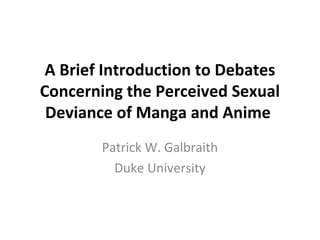 A Brief Introduction to Debates 
Concerning the Perceived Sexual 
Deviance of Manga and Anime 
Patrick W. Galbraith 
Duke University 
 