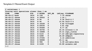Template 2: Filtered Event Output
# ext4slower 1
Tracing ext4 operations slower than 1 ms
TIME COMM PID T BYTES OFF_KB LAT(ms) FILENAME
06:49:17 bash 3616 R 128 0 7.75 cksum
06:49:17 cksum 3616 R 39552 0 1.34 [
06:49:17 cksum 3616 R 96 0 5.36 2to3-2.7
06:49:17 cksum 3616 R 96 0 14.94 2to3-3.4
06:49:17 cksum 3616 R 10320 0 6.82 411toppm
06:49:17 cksum 3616 R 65536 0 4.01 a2p
06:49:17 cksum 3616 R 55400 0 8.77 ab
06:49:17 cksum 3616 R 36792 0 16.34 aclocal-1.14
06:49:17 cksum 3616 R 15008 0 19.31 acpi_listen
06:49:17 cksum 3616 R 6123 0 17.23 add-apt-repository
06:49:17 cksum 3616 R 6280 0 18.40 addpart
06:49:17 cksum 3616 R 27696 0 2.16 addr2line
06:49:17 cksum 3616 R 58080 0 10.11 ag
06:49:17 cksum 3616 R 906 0 6.30 ec2-meta-data
06:49:17 cksum 3616 R 6320 0 10.00 animate.im6
[…]
 