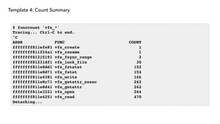 Template 4: Count Summary
# funccount 'vfs_*'
Tracing... Ctrl-C to end.
^C
ADDR FUNC COUNT
ffffffff811efe81 vfs_create 1
ffffffff811f24a1 vfs_rename 1
ffffffff81215191 vfs_fsync_range 2
ffffffff81231df1 vfs_lock_file 30
ffffffff811e8dd1 vfs_fstatat 152
ffffffff811e8d71 vfs_fstat 154
ffffffff811e4381 vfs_write 166
ffffffff811e8c71 vfs_getattr_nosec 262
ffffffff811e8d41 vfs_getattr 262
ffffffff811e3221 vfs_open 264
ffffffff811e4251 vfs_read 470
Detaching...
 