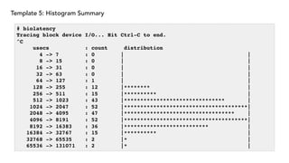 Template 5: Histogram Summary
# biolatency
Tracing block device I/O... Hit Ctrl-C to end.
^C
usecs : count distribution
4 -> 7 : 0 | |
8 -> 15 : 0 | |
16 -> 31 : 0 | |
32 -> 63 : 0 | |
64 -> 127 : 1 | |
128 -> 255 : 12 |******** |
256 -> 511 : 15 |********** |
512 -> 1023 : 43 |******************************* |
1024 -> 2047 : 52 |**************************************|
2048 -> 4095 : 47 |********************************** |
4096 -> 8191 : 52 |**************************************|
8192 -> 16383 : 36 |************************** |
16384 -> 32767 : 15 |********** |
32768 -> 65535 : 2 |* |
65536 -> 131071 : 2 |* |
 