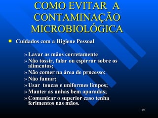 COMO EVITAR  A CONTAMINAÇÃO MICROBIOLÓGICA Cuidados com a Higiene Pessoal Lavar as mãos corretamente  Não tossir, falar ou espirrar sobre os alimentos; Não comer na área de processo; Não fumar; Usar  toucas e uniformes limpos; Manter as unhas bem aparadas; Comunicar o superior caso tenha ferimentos nas mãos. 