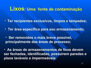 As áreas de armazenamentos de lixos devem ser fechadas, identificadas, possuírem paredes e pisos laváveis e impermeáveis.  Lixos : Uma  fonte de contaminação   Ter recipientes exclusivos, limpos e tampados; Ter área específica para seu armazenamento; Ser removidos o mais breve possível, principalmente das áreas de processo; 
