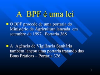 A  BPF é uma lei O BPF procede de uma portaria do Ministério da Agricultura lançada  em setembro de 1997 –Portaria 368  A  Agência de Vigilância Sanitária também lançou uma portaria tratando das Boas Práticas – Portaria 326  