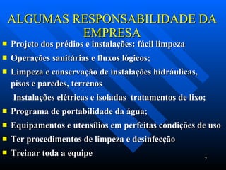 ALGUMAS RESPONSABILIDADE DA EMPRESA Projeto dos prédios e instalações: fácil limpeza Operações sanitárias e fluxos lógicos; Limpeza e conservação de instalações hidráulicas,  pisos e paredes, terrenos Instalações elétricas e isoladas  tratamentos de lixo; Programa de portabilidade da água; Equipamentos e utensílios em perfeitas condições de uso Ter procedimentos de limpeza e desinfecção  Treinar toda a equipe 