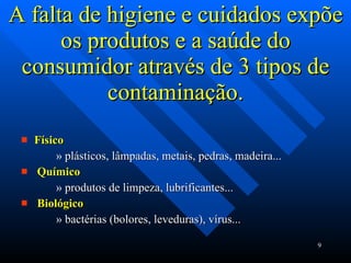 A falta de higiene e cuidados expõe os produtos e a saúde do consumidor através de 3 tipos de contaminação. Físico plásticos, lâmpadas, metais, pedras, madeira... Químico produtos de limpeza, lubrificantes... Biológico bactérias (bolores, leveduras), vírus... 