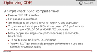 ©2017 Open-NFP 12
Optimizing XDP
A simple checklist-not comprehensive!
▪ Ensure BPF JIT is enabled
▪ Pin queues to interfaces
▪ Set ringsize to an optimal level for your NIC and application
▪ To gain some idea of your NIC’s driver based XDP performance
check simple XDP_DROP and XDP_TX programs
▪ Many people use single core performance as a reasonable
benchmark
▪ To do this use the ethtool -X command
▪ You will NOT get the simple program performance if you build
something complex (Duh)
 