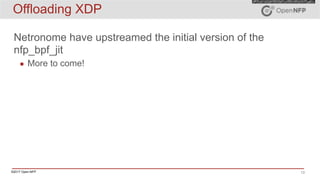 ©2017 Open-NFP 13
Offloading XDP
Netronome have upstreamed the initial version of the
nfp_bpf_jit
▪ More to come!
 