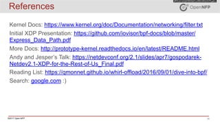 ©2017 Open-NFP 15
References
Kernel Docs: https://www.kernel.org/doc/Documentation/networking/filter.txt
Initial XDP Presentation: https://github.com/iovisor/bpf-docs/blob/master/
Express_Data_Path.pdf
More Docs: http://prototype-kernel.readthedocs.io/en/latest/README.html
Andy and Jesper’s Talk: https://netdevconf.org/2.1/slides/apr7/gospodarek-
Netdev2.1-XDP-for-the-Rest-of-Us_Final.pdf
Reading List: https://qmonnet.github.io/whirl-offload/2016/09/01/dive-into-bpf/
Search: google.com :)
 
