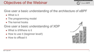 ©2017 Open-NFP 2
Objectives of the Webinar
Give user a basic understanding of the architecture of eBPF
▪ What is it
▪ The programming model
▪ The kernel hooks
Give user a basic understanding of XDP
▪ What is it/Where is it
▪ How to use it (beginner level!)
▪ How to offload it
 