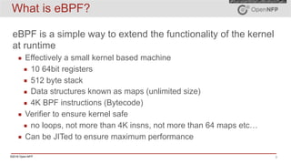 ©2016 Open-NFP 3
What is eBPF?
eBPF is a simple way to extend the functionality of the kernel
at runtime
▪ Effectively a small kernel based machine
▪ 10 64bit registers
▪ 512 byte stack
▪ Data structures known as maps (unlimited size)
▪ 4K BPF instructions (Bytecode)
▪ Verifier to ensure kernel safe
▪ no loops, not more than 4K insns, not more than 64 maps etc…
▪ Can be JITed to ensure maximum performance
 