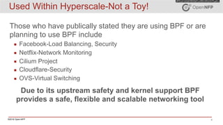 ©2016 Open-NFP 4
Used Within Hyperscale-Not a Toy!
Those who have publically stated they are using BPF or are
planning to use BPF include
▪ Facebook-Load Balancing, Security
▪ Netflix-Network Monitoring
▪ Cilium Project
▪ Cloudflare-Security
▪ OVS-Virtual Switching
Due to its upstream safety and kernel support BPF
provides a safe, flexible and scalable networking tool
 