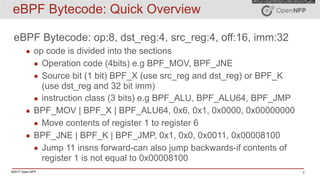 ©2017 Open-NFP 8
eBPF Bytecode: Quick Overview
eBPF Bytecode: op:8, dst_reg:4, src_reg:4, off:16, imm:32
▪ op code is divided into the sections
▪ Operation code (4bits) e.g BPF_MOV, BPF_JNE
▪ Source bit (1 bit) BPF_X (use src_reg and dst_reg) or BPF_K
(use dst_reg and 32 bit imm)
▪ instruction class (3 bits) e.g BPF_ALU, BPF_ALU64, BPF_JMP
▪ BPF_MOV | BPF_X | BPF_ALU64, 0x6, 0x1, 0x0000, 0x00000000
▪ Move contents of register 1 to register 6
▪ BPF_JNE | BPF_K | BPF_JMP, 0x1, 0x0, 0x0011, 0x00008100
▪ Jump 11 insns forward-can also jump backwards-if contents of
register 1 is not equal to 0x00008100
 