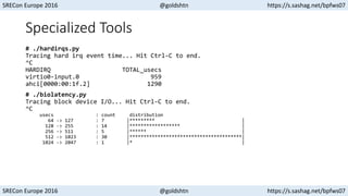 SRECon Europe 2016 @goldshtn https://s.sashag.net/bpfws07
SRECon Europe 2016 @goldshtn https://s.sashag.net/bpfws07
Specialized Tools
# ./hardirqs.py
Tracing hard irq event time... Hit Ctrl-C to end.
^C
HARDIRQ TOTAL_usecs
virtio0-input.0 959
ahci[0000:00:1f.2] 1290
# ./biolatency.py
Tracing block device I/O... Hit Ctrl-C to end.
^C
usecs : count distribution
64 -> 127 : 7 |********* |
128 -> 255 : 14 |****************** |
256 -> 511 : 5 |****** |
512 -> 1023 : 30 |****************************************|
1024 -> 2047 : 1 |* |
 