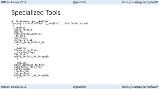 SRECon Europe 2016 @goldshtn https://s.sashag.net/bpfws07
SRECon Europe 2016 @goldshtn https://s.sashag.net/bpfws07
Specialized Tools
# ./stackcount.py __kmalloc
Tracing 1 functions for "__kmalloc"... Hit Ctrl-C to end.
^C
__kmalloc
alloc_fdtable
dup_fd
copy_process.part.31
_do_fork
sys_clone
do_syscall_64
return_from_SYSCALL_64
4
__kmalloc
create_pipe_files
__do_pipe_flags
sys_pipe
entry_SYSCALL_64_fastpath
6
__kmalloc
htree_dirblock_to_tree
ext4_htree_fill_tree
ext4_readdir
iterate_dir
SyS_getdents
entry_SYSCALL_64_fastpath
14
 