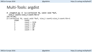 SRECon Europe 2016 @goldshtn https://s.sashag.net/bpfws07
SRECon Europe 2016 @goldshtn https://s.sashag.net/bpfws07
Multi-Tools: argdist
# ./argdist.py -C 'p:c:write(int fd, const void *buf,
size_t count):size_t:count:fd==1'
[01:49:00]
p:c:write(int fd, const void *buf, size_t count):size_t:count:fd==1
COUNT EVENT
1 count = 3134
1 count = 170
1 count = 181
2 count = 18
3 count = 30
 
