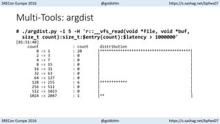 SRECon Europe 2016 @goldshtn https://s.sashag.net/bpfws07
SRECon Europe 2016 @goldshtn https://s.sashag.net/bpfws07
Multi-Tools: argdist
# ./argdist.py -i 5 -H 'r::__vfs_read(void *file, void *buf,
size_t count):size_t:$entry(count):$latency > 1000000'
[01:51:40]
count : count distribution
0 -> 1 : 20 |****************************************|
2 -> 3 : 0 | |
4 -> 7 : 0 | |
8 -> 15 : 0 | |
16 -> 31 : 0 | |
32 -> 63 : 0 | |
64 -> 127 : 0 | |
128 -> 255 : 6 |************ |
256 -> 511 : 0 | |
512 -> 1023 : 0 | |
1024 -> 2047 : 1 |** |
 