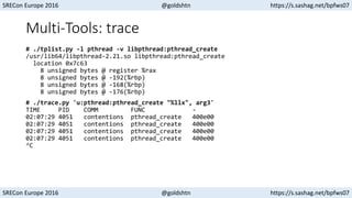 SRECon Europe 2016 @goldshtn https://s.sashag.net/bpfws07
SRECon Europe 2016 @goldshtn https://s.sashag.net/bpfws07
Multi-Tools: trace
# ./tplist.py -l pthread -v libpthread:pthread_create
/usr/lib64/libpthread-2.21.so libpthread:pthread_create
location 0x7c63
8 unsigned bytes @ register %rax
8 unsigned bytes @ -192(%rbp)
8 unsigned bytes @ -168(%rbp)
8 unsigned bytes @ -176(%rbp)
# ./trace.py 'u:pthread:pthread_create "%llx", arg3'
TIME PID COMM FUNC -
02:07:29 4051 contentions pthread_create 400e00
02:07:29 4051 contentions pthread_create 400e00
02:07:29 4051 contentions pthread_create 400e00
02:07:29 4051 contentions pthread_create 400e00
^C
 