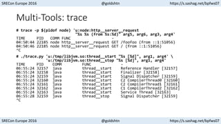 SRECon Europe 2016 @goldshtn https://s.sashag.net/bpfws07
SRECon Europe 2016 @goldshtn https://s.sashag.net/bpfws07
Multi-Tools: trace
# trace -p $(pidof node) 'u:node:http__server__request
"%s %s (from %s:%d)" arg5, arg6, arg3, arg4'
TIME PID COMM FUNC -
04:50:44 22185 node http__server__request GET /foofoo (from ::1:51056)
04:50:46 22185 node http__server__request GET / (from ::1:51056)
^C
# ./trace.py 'u:/tmp/libjvm.so:thread__start "%s [%d]", arg1, arg4' 
'u:/tmp/libjvm.so:thread__stop "%s [%d]", arg1, arg4'
TIME PID COMM FUNC -
06:55:24 32157 java thread__start Reference Handler [32157]
06:55:24 32158 java thread__start Finalizer [32158]
06:55:24 32159 java thread__start Signal Dispatcher [32159]
06:55:24 32160 java thread__start C2 CompilerThread0 [32160]
06:55:24 32161 java thread__start C2 CompilerThread1 [32161]
06:55:24 32162 java thread__start C1 CompilerThread2 [32162]
06:55:24 32163 java thread__start Service Thread [32163]
06:55:28 32159 java thread__stop Signal Dispatcher [32159]
^C
 