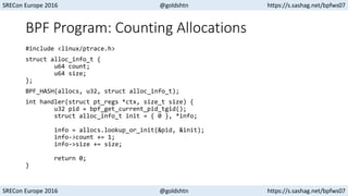 SRECon Europe 2016 @goldshtn https://s.sashag.net/bpfws07
SRECon Europe 2016 @goldshtn https://s.sashag.net/bpfws07
BPF Program: Counting Allocations
#include <linux/ptrace.h>
struct alloc_info_t {
u64 count;
u64 size;
};
BPF_HASH(allocs, u32, struct alloc_info_t);
int handler(struct pt_regs *ctx, size_t size) {
u32 pid = bpf_get_current_pid_tgid();
struct alloc_info_t init = { 0 }, *info;
info = allocs.lookup_or_init(&pid, &init);
info->count += 1;
info->size += size;
return 0;
}
 