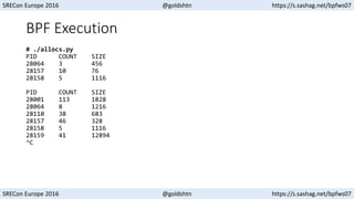 SRECon Europe 2016 @goldshtn https://s.sashag.net/bpfws07
SRECon Europe 2016 @goldshtn https://s.sashag.net/bpfws07
BPF Execution
# ./allocs.py
PID COUNT SIZE
28064 3 456
28157 10 76
28158 5 1116
PID COUNT SIZE
28001 113 1828
28064 8 1216
28110 38 683
28157 46 328
28158 5 1116
28159 41 12894
^C
 