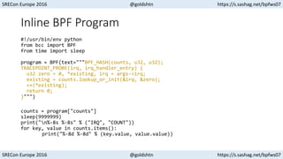 SRECon Europe 2016 @goldshtn https://s.sashag.net/bpfws07
SRECon Europe 2016 @goldshtn https://s.sashag.net/bpfws07
Inline BPF Program
#!/usr/bin/env python
from bcc import BPF
from time import sleep
program = BPF(text="""BPF_HASH(counts, u32, u32);
TRACEPOINT_PROBE(irq, irq_handler_entry) {
u32 zero = 0, *existing, irq = args->irq;
existing = counts.lookup_or_init(&irq, &zero);
++(*existing);
return 0;
}""")
counts = program["counts"]
sleep(9999999)
print("n%-8s %-8s" % ("IRQ", "COUNT"))
for key, value in counts.items():
print("%-8d %-8d" % (key.value, value.value))
 