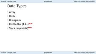 SRECon Europe 2016 @goldshtn https://s.sashag.net/bpfws07
SRECon Europe 2016 @goldshtn https://s.sashag.net/bpfws07
Data Types
• Array
• Hash
• Histogram
• Perf buffer (4.4+)NEW
• Stack map (4.6+)NEW
 