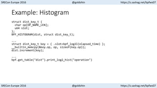 SRECon Europe 2016 @goldshtn https://s.sashag.net/bpfws07
SRECon Europe 2016 @goldshtn https://s.sashag.net/bpfws07
Example: Histogram
struct dist_key_t {
char op[OP_NAME_LEN];
u64 slot;
};
BPF_HISTOGRAM(dist, struct dist_key_t);
...
struct dist_key_t key = { .slot=bpf_log2l(elapsed_time) };
__builtin_memcpy(&key.op, op, sizeof(key.op));
dist.increment(key);
...
bpf.get_table("dist").print_log2_hist("operation")
 