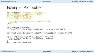 SRECon Europe 2016 @goldshtn https://s.sashag.net/bpfws07
SRECon Europe 2016 @goldshtn https://s.sashag.net/bpfws07
Example: Perf Buffer
bpf = BPF(text="""#include <linux/ptrace.h>
struct data_t { u64 pid; char str[80]; };
BPF_PERF_OUTPUT(events);
int print(struct pt_regs *ctx) {
struct data_t data = {0};
...
events.perf_submit(ctx, &data, sizeof(data));
return 0;
}""")
class Data(ct.Structure):
_fields_ = [ ("pid", ct.c_ulonglong), ("str", ct.c_char*80) ]
bpf.attach_uretprobe(name="/bin/bash", sym="readline", fn_name="print")
b["events"].open_perf_buffer(lambda cpu, data, size:
event = ct.cast(data, ct.POINTER(Data)).contents
print(event)
)
while True: bpf.kprobe_poll()
 