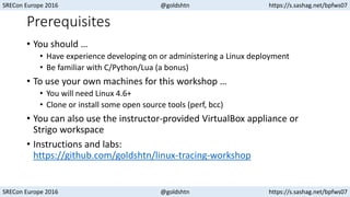 SRECon Europe 2016 @goldshtn https://s.sashag.net/bpfws07
SRECon Europe 2016 @goldshtn https://s.sashag.net/bpfws07
Prerequisites
• You should …
• Have experience developing on or administering a Linux deployment
• Be familiar with C/Python/Lua (a bonus)
• To use your own machines for this workshop …
• You will need Linux 4.6+
• Clone or install some open source tools (perf, bcc)
• You can also use the instructor-provided VirtualBox appliance or
Strigo workspace
• Instructions and labs:
https://github.com/goldshtn/linux-tracing-workshop
 