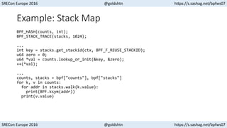 SRECon Europe 2016 @goldshtn https://s.sashag.net/bpfws07
SRECon Europe 2016 @goldshtn https://s.sashag.net/bpfws07
Example: Stack Map
BPF_HASH(counts, int);
BPF_STACK_TRACE(stacks, 1024);
...
int key = stacks.get_stackid(ctx, BPF_F_REUSE_STACKID);
u64 zero = 0;
u64 *val = counts.lookup_or_init(&key, &zero);
++(*val);
...
counts, stacks = bpf["counts"], bpf["stacks"]
for k, v in counts:
for addr in stacks.walk(k.value):
print(BPF.ksym(addr))
print(v.value)
 