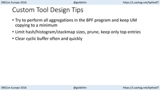 SRECon Europe 2016 @goldshtn https://s.sashag.net/bpfws07
SRECon Europe 2016 @goldshtn https://s.sashag.net/bpfws07
Custom Tool Design Tips
• Try to perform all aggregations in the BPF program and keep UM
copying to a minimum
• Limit hash/histogram/stackmap sizes, prune, keep only top entries
• Clear cyclic buffer often and quickly
 