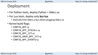 SRECon Europe 2016 @goldshtn https://s.sashag.net/bpfws07
SRECon Europe 2016 @goldshtn https://s.sashag.net/bpfws07
Deployment
• For Python tools, deploy Python + libbcc.so
• For Lua tools, deploy only bcc-lua
• Statically links libbcc.a but allows plugging libbcc.so
• Kernel build flags:
• CONFIG_BPF=y
• CONFIG_BPF_SYSCALL=y
• CONFIG_BPF_JIT=y
• CONFIG_HAVE_BPF_JIT=y
• CONFIG_BPF_EVENTS=y
 