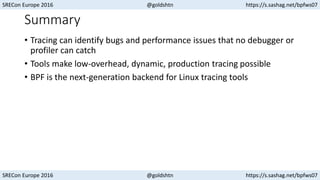SRECon Europe 2016 @goldshtn https://s.sashag.net/bpfws07
SRECon Europe 2016 @goldshtn https://s.sashag.net/bpfws07
Summary
• Tracing can identify bugs and performance issues that no debugger or
profiler can catch
• Tools make low-overhead, dynamic, production tracing possible
• BPF is the next-generation backend for Linux tracing tools
 