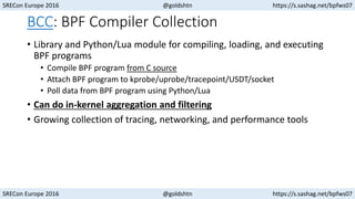 SRECon Europe 2016 @goldshtn https://s.sashag.net/bpfws07
SRECon Europe 2016 @goldshtn https://s.sashag.net/bpfws07
BCC: BPF Compiler Collection
• Library and Python/Lua module for compiling, loading, and executing
BPF programs
• Compile BPF program from C source
• Attach BPF program to kprobe/uprobe/tracepoint/USDT/socket
• Poll data from BPF program using Python/Lua
• Can do in-kernel aggregation and filtering
• Growing collection of tracing, networking, and performance tools
 