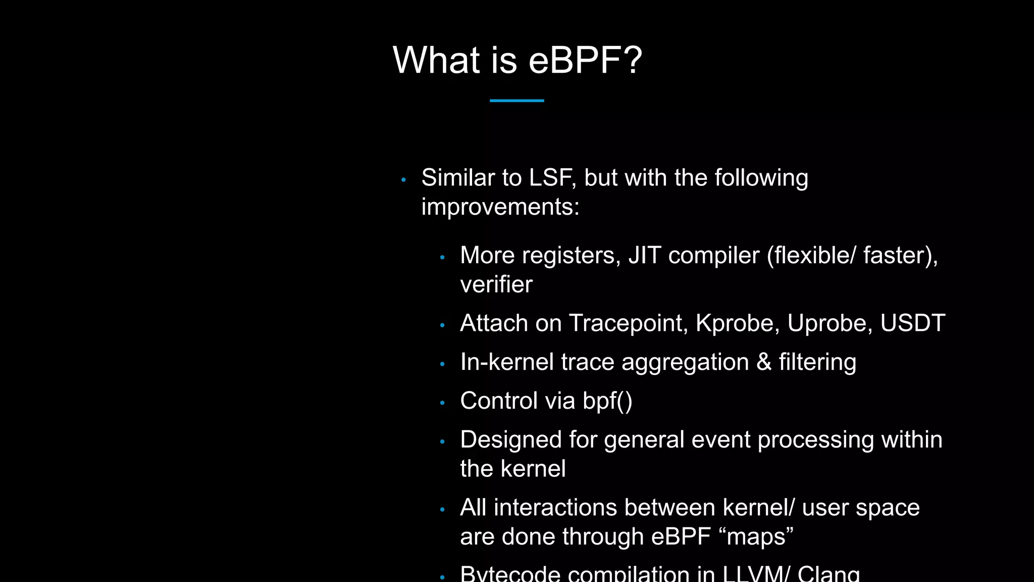 What is eBPF?
• Similar to LSF, but with the following
improvements:
• More registers, JIT compiler (flexible/ faster),
verifier
• Attach on Tracepoint, Kprobe, Uprobe, USDT
• In-kernel trace aggregation & filtering
• Control via bpf()
• Designed for general event processing within
the kernel
• All interactions between kernel/ user space
are done through eBPF “maps”
 