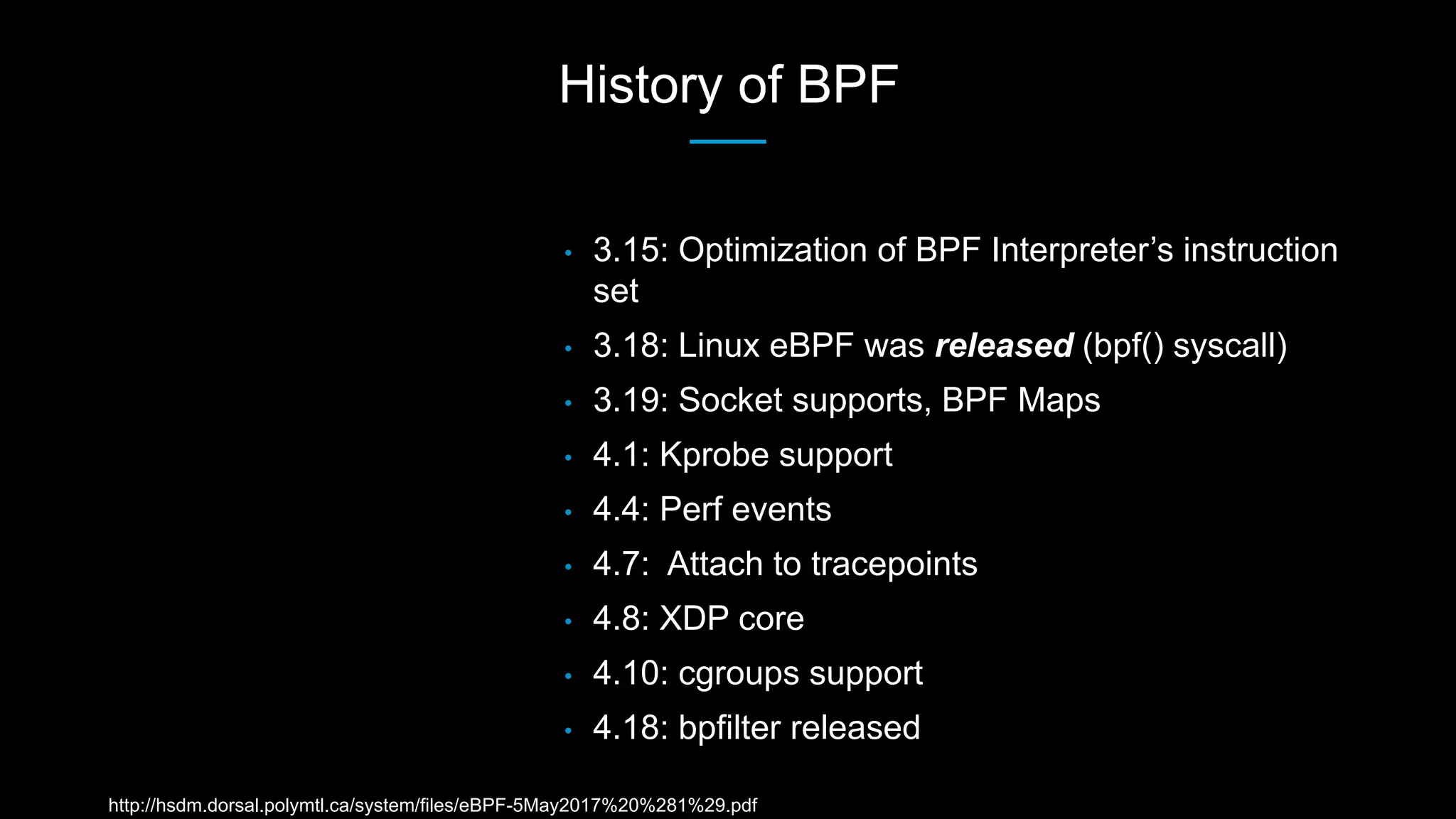 History of BPF
• 3.15: Optimization of BPF Interpreter’s instruction
set
• 3.18: Linux eBPF was released (bpf() syscall)
• 3.19: Socket supports, BPF Maps
• 4.1: Kprobe support
• 4.4: Perf events
• 4.7: Attach to tracepoints
• 4.8: XDP core
• 4.10: cgroups support
• 4.18: bpfilter released
http://hsdm.dorsal.polymtl.ca/system/files/eBPF-5May2017%20%281%29.pdf
 
