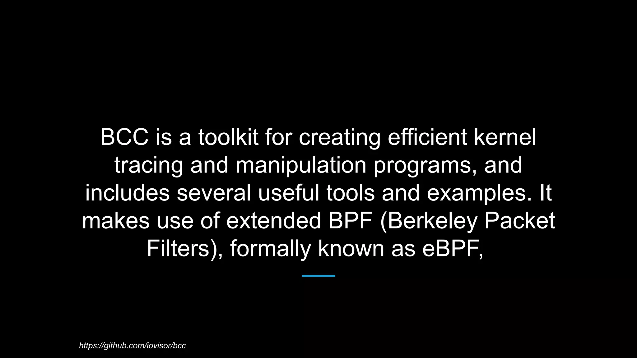 BCC is a toolkit for creating efficient kernel
tracing and manipulation programs, and
includes several useful tools and examples. It
makes use of extended BPF (Berkeley Packet
Filters), formally known as eBPF,
https://github.com/iovisor/bcc
 