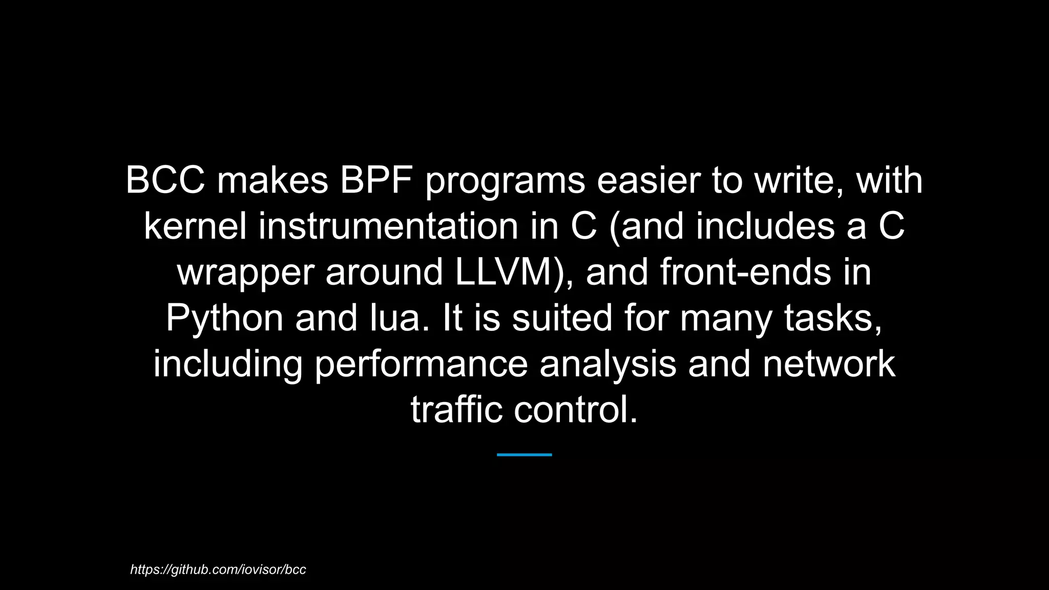 BCC makes BPF programs easier to write, with
kernel instrumentation in C (and includes a C
wrapper around LLVM), and front-ends in
Python and lua. It is suited for many tasks,
including performance analysis and network
traffic control.
https://github.com/iovisor/bcc
 