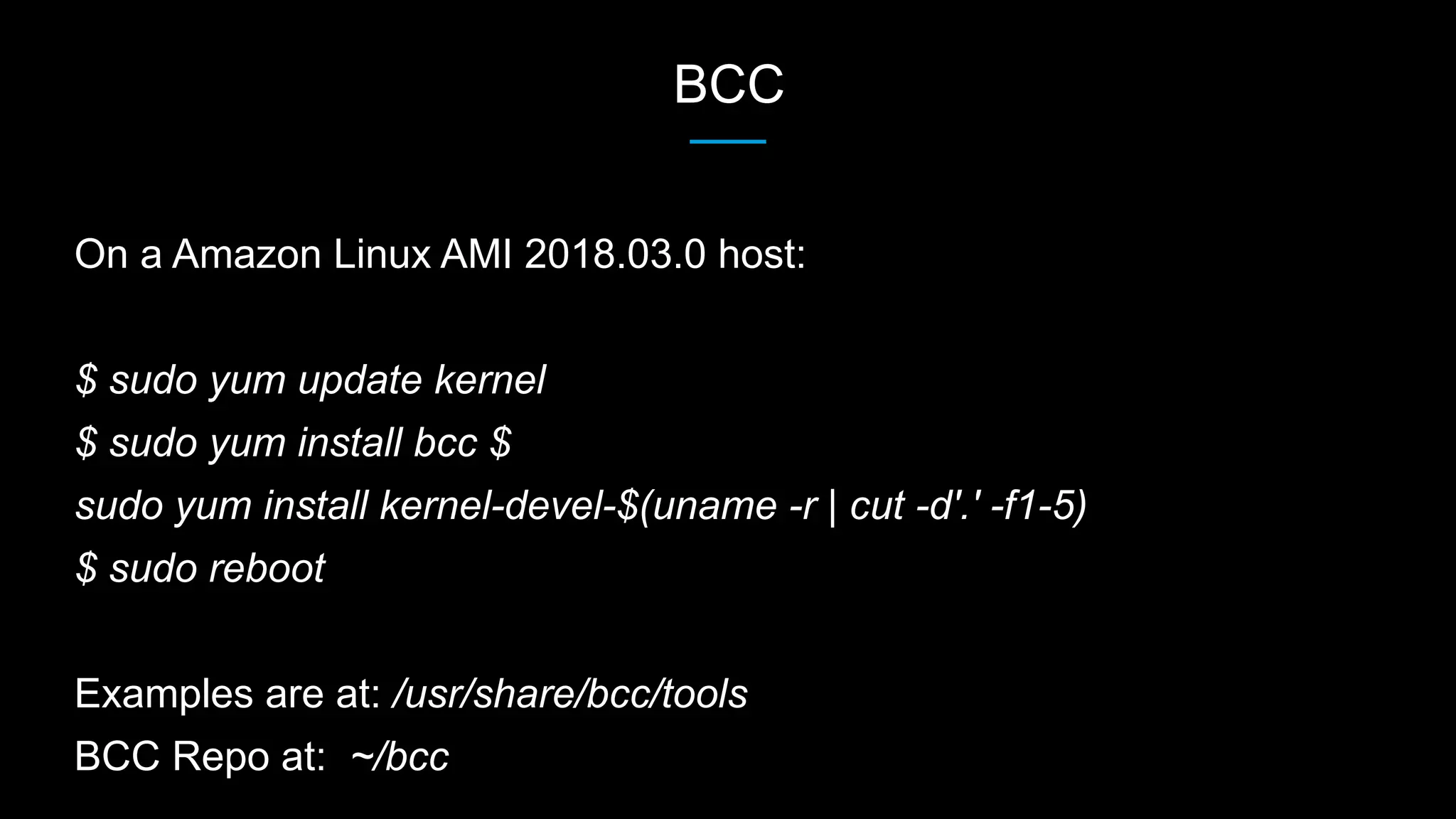BCC
On a Amazon Linux AMI 2018.03.0 host:
$ sudo yum update kernel
$ sudo yum install bcc $
sudo yum install kernel-devel-$(uname -r | cut -d'.' -f1-5)
$ sudo reboot
Examples are at: /usr/share/bcc/tools
BCC Repo at: ~/bcc
 