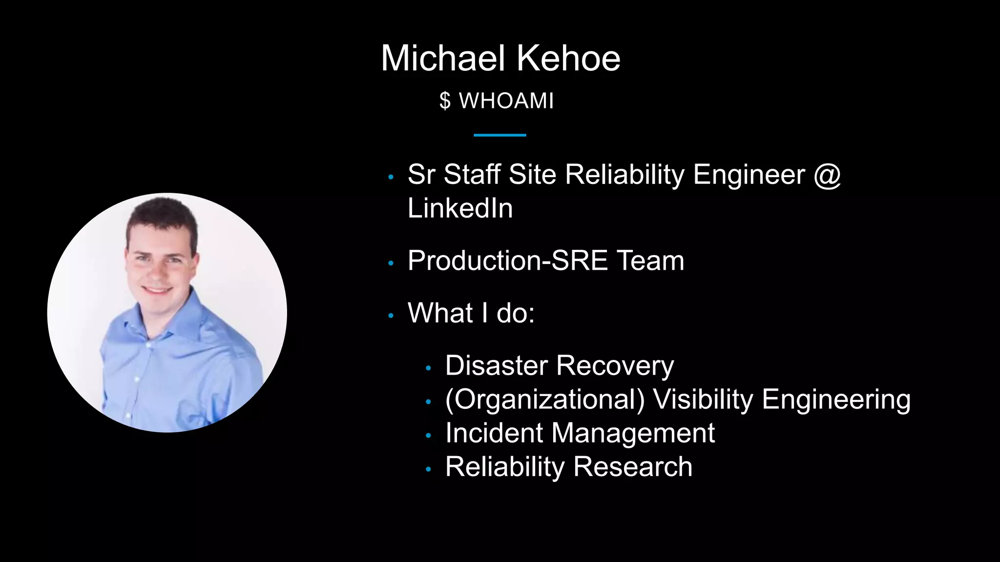 Michael Kehoe
$ WHOAMI
• Sr Staff Site Reliability Engineer @
LinkedIn
• Production-SRE Team
• What I do:
• Disaster Recovery
• (Organizational) Visibility Engineering
• Incident Management
• Reliability Research
 