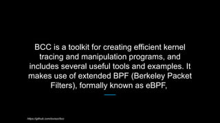 BCC is a toolkit for creating efficient kernel
tracing and manipulation programs, and
includes several useful tools and ex...