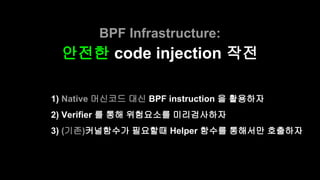 BPF Infrastructure:
안전한 code injection 작전
1) Native 머신코드 대신 BPF instruction 을 활용하자
2) Verifier 를 통해 위험요소를 미리검사하자
3) (기존)커널...