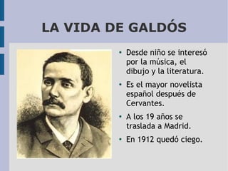 LA VIDA DE GALDÓS
●

●

●

●

Desde niño se interesó
por la música, el
dibujo y la literatura.
Es el mayor novelista
español después de
Cervantes.
A los 19 años se
traslada a Madrid.
En 1912 quedó ciego.

 