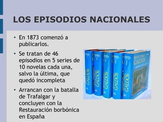 LOS EPISODIOS NACIONALES
●

●

●

En 1873 comenzó a
publicarlos.
Se tratan de 46
episodios en 5 series de
10 novelas cada una,
salvo la última, que
quedó incompleta
Arrancan con la batalla
de Trafalgar y
concluyen con la
Restauración borbónica
en España

 