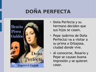 DOÑA PERFECTA
●

●

●

Doña Perfecta y su
hermano deciden que
sus hijos se casen.
Pepe (sobrino de Doña
Perfecta) va a visitar a
su prima a Orbajosa,
ciudad donde vive.
Al conocerse, Rosario y
Pepe se causan buena
impresión y se quieren
casar.

 
