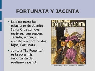 FORTUNATA Y JACINTA
●

●

La obra narra las
relaciones de Juanito
Santa Cruz con dos
mujeres, una esposa,
Jacinta, y otra, su
amante y madre de dos
hijos, Fortunata.
Junto a “La Regenta”,
es la obra más
importante del
realismo español.

 