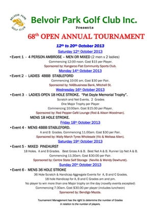 Belvoir Park Golf Club Inc.
Presents
68th
OPEN ANNUAL TOURNAMENT
12th to 20th October 2013
Saturday 12th October 2013
•Event 1 - 4 PERSON AMBROSE – MEN OR MIXED (2 men x 2 ladies)
Commencing 12:00 noon. Cost $15 per Player.
Sponsored by: Kangaroo Flat Community Sports Club.
Monday 14th October 2013
•Event 2 - LADIES 4BBB STABLEFORD
Commencing 10:00 am. Cost $30 per Pair.
Sponsored by: NABbusiness Bank, Mitchell St.
Wednesday 16th October 2013
•Event 3 - LADIES OPEN 18 HOLE STROKE. “Pat Doyle Memorial Trophy”.
Scratch and Net Events. 2 Grades
One Major Trophy per Player
Commencing 10:00am. Cost $15.00 per Player.
Sponsored by: Red Pepper Café Lounge (Rod & Alison Woodman).
MENS 18 HOLE STROKE.
Friday 18th October 2013
•Event 4 - MENS 4BBB STABLEFORD.
A and B Grades. Commencing 11.00am. Cost $30 per Pair.
Sponsored by: Wally March Tyres Wholesale (Vic & Melissa Allen).
Saturday 19th October 2013
•Event 5 - MIXED PINEHURST
18 Holes. A and B Grades. Best Gross A & B. Best Net A & B. Runner Up Net A & B.
Commencing 11:30am. Cost $30.00 per Pair.
Sponsored by: Centre State Self Storage (Neville & Wendy Dewhurst).
Sunday 20th October 2013
•Event 6 - MENS 36 HOLE STROKE
36 Hole Scratch & Handicap Aggregate Events for A, B and C Grades.
18 hole Handicap for A, B and C Grades am and pm.
No player to win more than one Major trophy on the day (novelty events excepted)
Commencing 7:30am. Cost $30.00 per player (includes luncheon)
Sponsored by: Bendigo Mazda.
Tournament Management has the right to determine the number of Grades
in relation to the number of players.
 